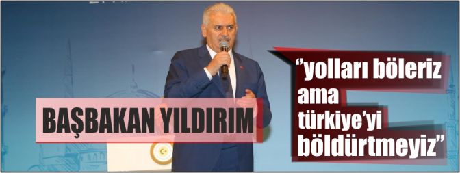 Başbakan Yıldırım, ‘’Yolları böleriz ama Türkiye’yi böldürtmeyiz’’