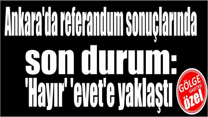 Ankarada referandum sonuçlarında son durum: Hayır evete yaklaştı