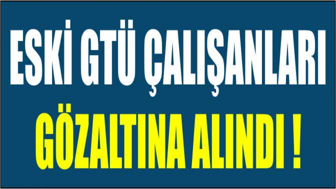 Eski GTÜ çalışanları gözaltına alındı!