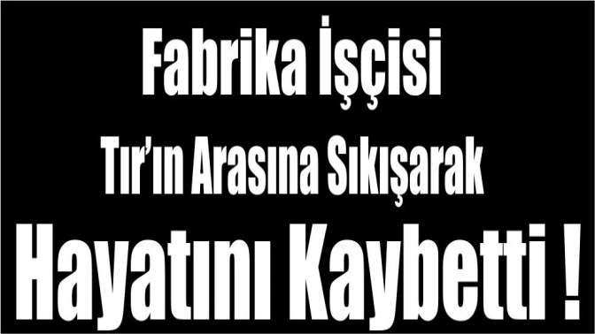 Fabrika işçisi Tır’ın arasına sıkışarak hayatını kaybetti!