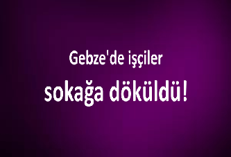 Gebze'de işçiler sokağa döküldü!