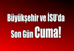 Büyükşehir ve İSU’da Son Gün Cuma!