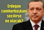 Erdoğan cumhurbaşkanı seçilirse ne olacak?