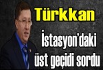 Türkkan İstasyon’daki üst geçidi sordu